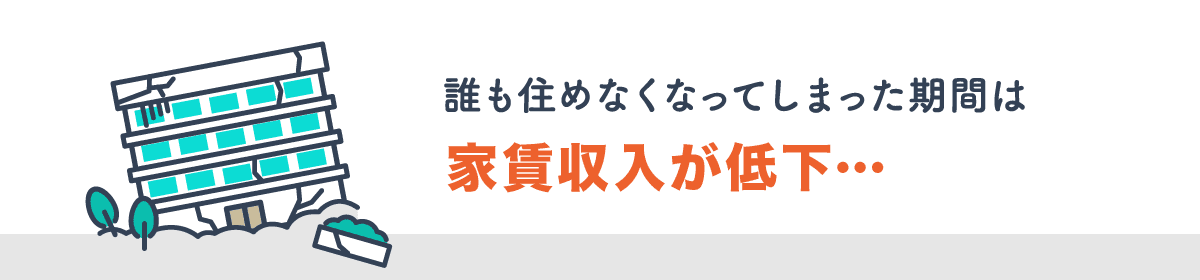 火災や入居者の事故により物件が使用できなくなってしまった場合、誰も住めなくなってしまった期間は家賃収入の低下が考えられます。